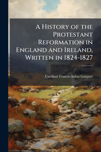 A History of the Protestant Reformation in England and Ireland Written in 1824-1827