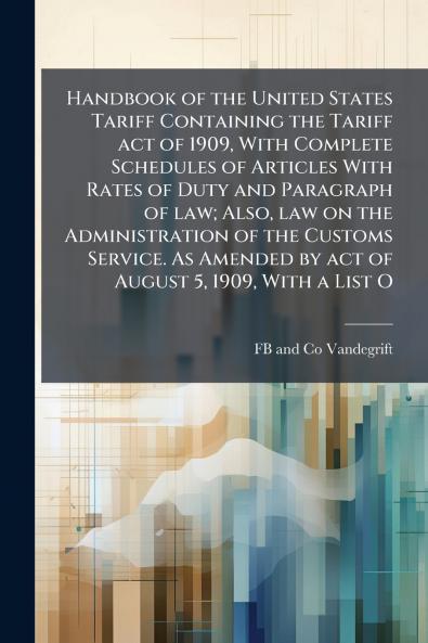 Handbook of the United States Tariff Containing the Tariff act of 1909 With Complete Schedules of Articles With Rates of Duty and Paragraph of law; Also law on the Administration of the Customs Service. As Amended by act of August 5 1909 With a List O