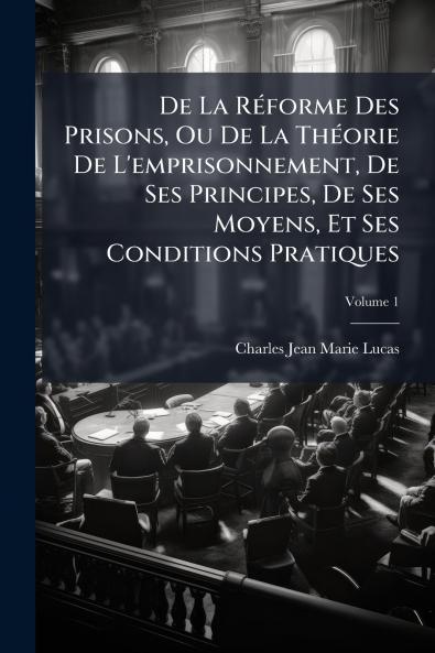 De La Réforme Des Prisons Ou De La Théorie De L'emprisonnement De Ses Principes De Ses Moyens Et Ses Conditions Pratiques; Volume 1
