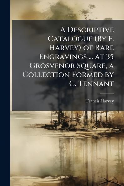 A Descriptive Catalogue (By F. Harvey) of Rare Engravings ... at 35 Grosvenor Square a Collection Formed by C. Tennant