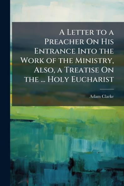 A Letter to a Preacher On His Entrance Into the Work of the Ministry Also a Treatise On the ... Holy Eucharist