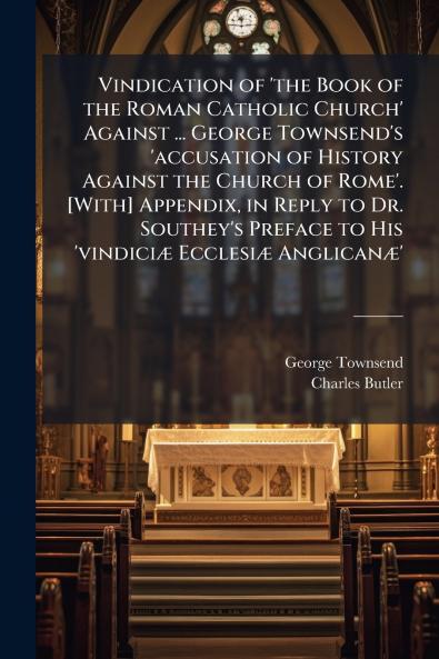 Vindication of 'the Book of the Roman Catholic Church' Against ... George Townsend's 'accusation of History Against the Church of Rome'. [With] Appendix in Reply to Dr. Southey's Preface to His 'vindiciæ Ecclesiæ Anglicanæ'