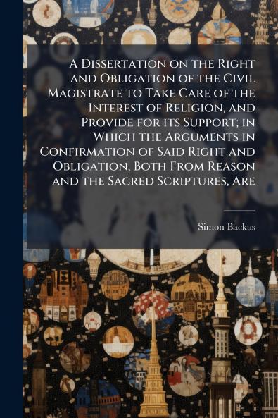 A Dissertation on the Right and Obligation of the Civil Magistrate to Take Care of the Interest of Religion and Provide for its Support; in Which the Arguments in Confirmation of Said Right and Obligation Both From Reason and the Sacred Scriptures Are