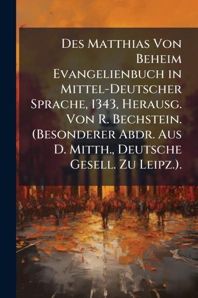 Des Matthias Von Beheim Evangelienbuch in Mittel-Deutscher Sprache 1343 Herausg. Von R. Bechstein. (Besonderer Abdr. Aus D. Mitth. Deutsche Gesell. Zu Leipz.).