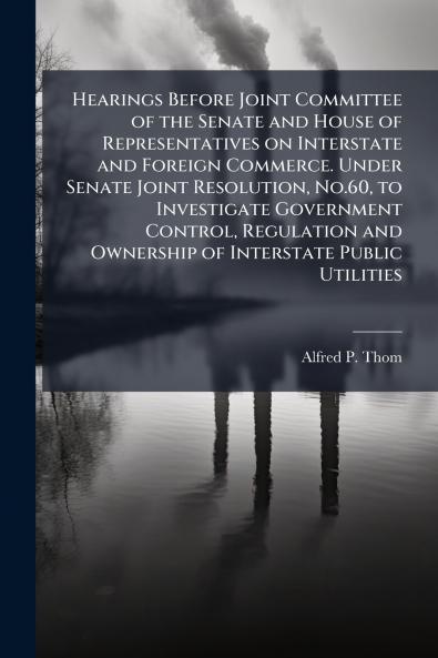 Hearings Before Joint Committee of the Senate and House of Representatives on Interstate and Foreign Commerce. Under Senate Joint Resolution No.60 to Investigate Government Control Regulation and Ownership of Interstate Public Utilities