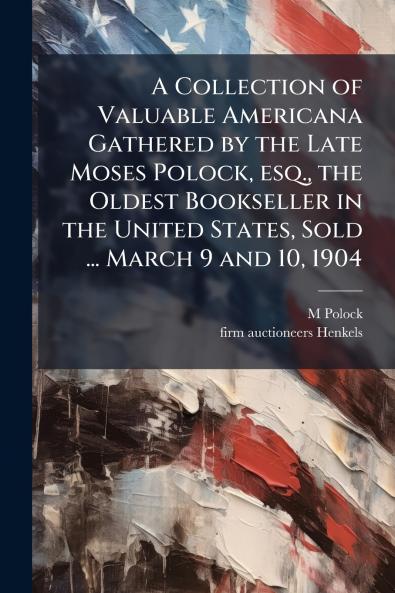 A Collection of Valuable Americana Gathered by the Late Moses Polock esq. the Oldest Bookseller in the United States Sold ... March 9 and 10 1904