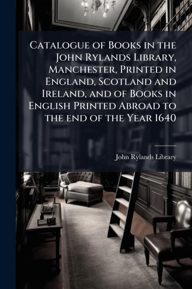 Catalogue of Books in the John Rylands Library Manchester Printed in England Scotland and Ireland and of Books in English Printed Abroad to the end of the Year 1640
