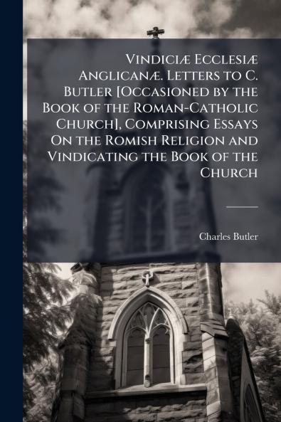 Vindiciæ Ecclesiæ Anglicanæ. Letters to C. Butler [Occasioned by the Book of the Roman-Catholic Church] Comprising Essays On the Romish Religion and Vindicating the Book of the Church