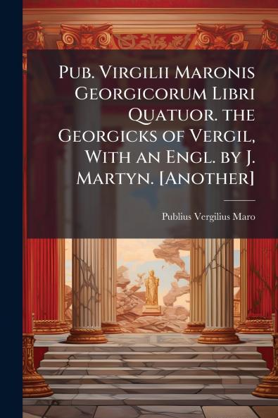 Pub. Virgilii Maronis Georgicorum Libri Quatuor. the Georgicks of Vergil With an Engl. by J. Martyn. [Another]