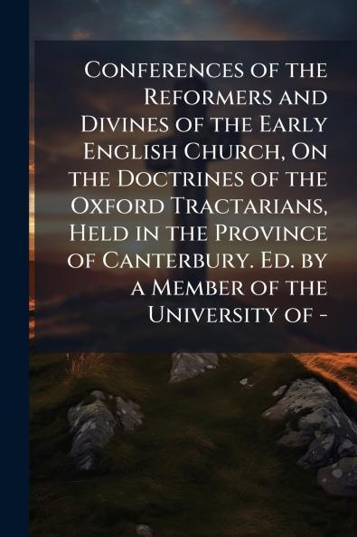 Conferences of the Reformers and Divines of the Early English Church On the Doctrines of the Oxford Tractarians Held in the Province of Canterbury. Ed. by a Member of the University of -