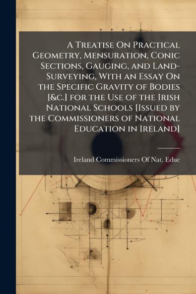 A Treatise On Practical Geometry Mensuration Conic Sections Gauging and Land-Surveying With an Essay On the Specific Gravity of Bodies [&c.] for the Use of the Irish National Schools [Issued by the Commissioners of National Education in Ireland]