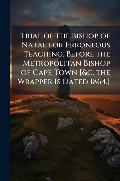Trial of the Bishop of Natal for Erroneous Teaching. Before the Metropolitan Bishop of Cape Town [&c. the Wrapper Is Dated 1864.]