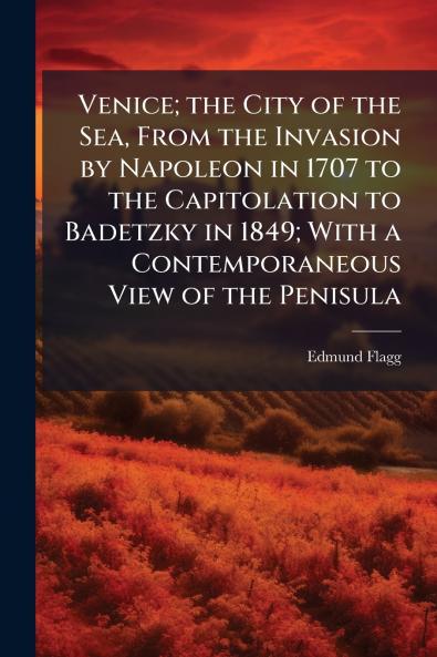 Venice; the City of the Sea From the Invasion by Napoleon in 1707 to the Capitolation to Badetzky in 1849; With a Contemporaneous View of the Penisula