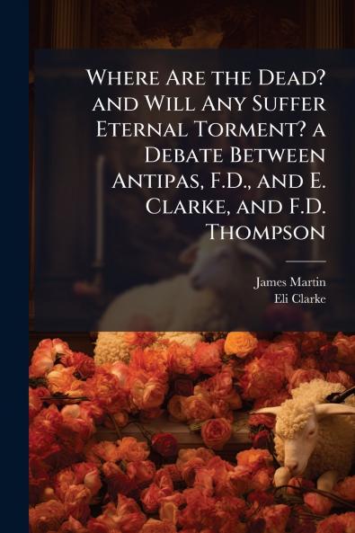 Where Are the Dead? and Will Any Suffer Eternal Torment? a Debate Between Antipas F.D. and E. Clarke and F.D. Thompson