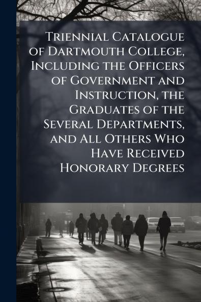 Triennial Catalogue of Dartmouth College Including the Officers of Government and Instruction the Graduates of the Several Departments and All Others Who Have Received Honorary Degrees