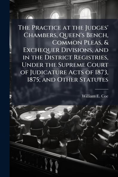 The Practice at the Judges' Chambers Queen's Bench Common Pleas & Exchequer Divisions and in the District Registries Under the Supreme Court of Judicature Acts of 1873 1875; and Other Statutes