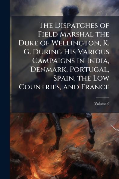 The Dispatches of Field Marshal the Duke of Wellington K. G. During His Various Campaigns in India Denmark Portugal Spain the Low Countries and France