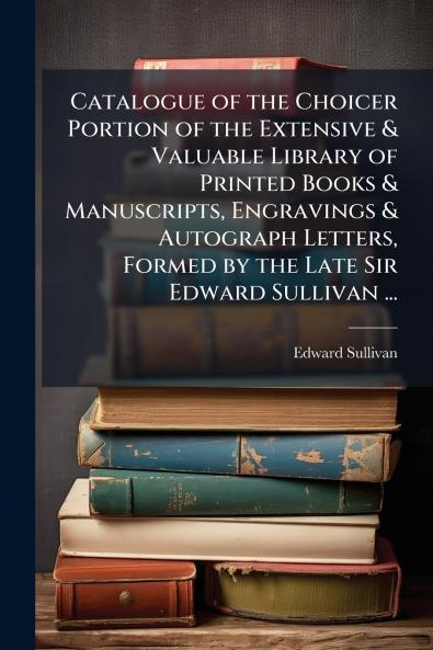 Catalogue of the Choicer Portion of the Extensive & Valuable Library of Printed Books & Manuscripts Engravings & Autograph Letters Formed by the Late Sir Edward Sullivan ...