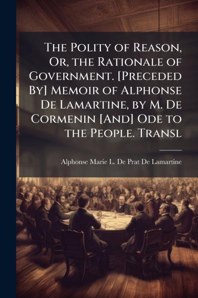The Polity of Reason Or the Rationale of Government. [Preceded By] Memoir of Alphonse De Lamartine by M. De Cormenin [And] Ode to the People. Transl