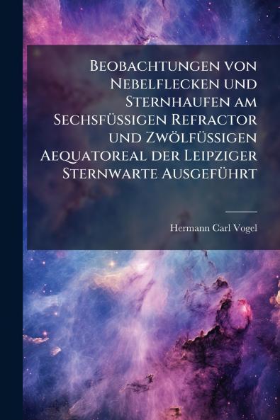 Beobachtungen von Nebelflecken und Sternhaufen am Sechsfüssigen Refractor und Zwölfüssigen Aequatoreal der Leipziger Sternwarte Ausgeführt