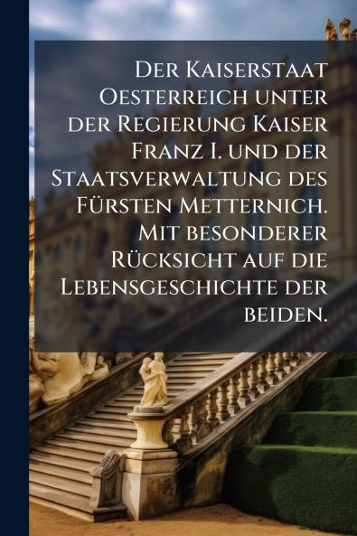 Der Kaiserstaat Oesterreich unter der Regierung Kaiser Franz I. und der Staatsverwaltung des Fürsten Metternich. Mit besonderer Rücksicht auf die Lebensgeschichte der beiden.