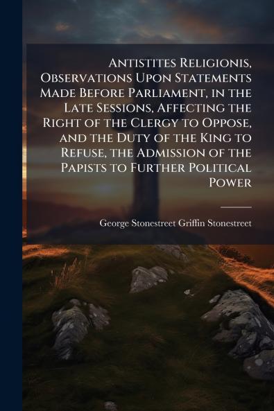 Antistites Religionis Observations Upon Statements Made Before Parliament in the Late Sessions Affecting the Right of the Clergy to Oppose and the Duty of the King to Refuse the Admission of the Papists to Further Political Power
