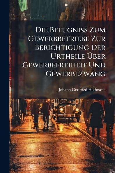Die Befugniss Zum Gewerbbetriebe Zur Berichtigung Der Urtheile Über Gewerbefreiheit Und Gewerbezwang
