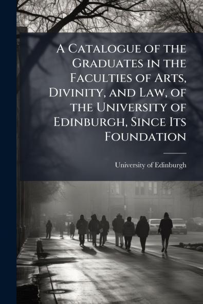 A Catalogue of the Graduates in the Faculties of Arts Divinity and Law of the University of Edinburgh Since Its Foundation
