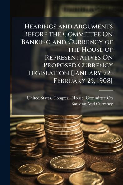 Hearings and Arguments Before the Committee On Banking and Currency of the House of Representatives On Proposed Currency Legislation [January 22-February 25 1908]