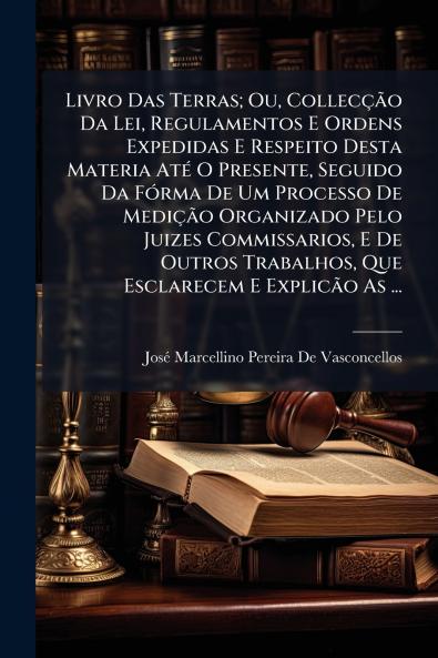 Livro Das Terras; Ou Collecção Da Lei Regulamentos E Ordens Expedidas E Respeito Desta Materia Até O Presente Seguido Da Fórma De Um Processo De Medição Organizado Pelo Juizes Commissarios E De Outros Trabalhos Que Esclarecem E Explicão As ...