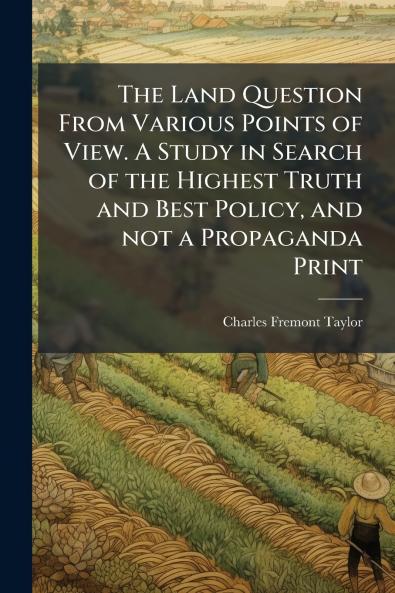 The Land Question From Various Points of View. A Study in Search of the Highest Truth and Best Policy and not a Propaganda Print