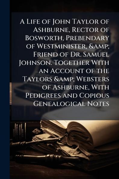 A Life of John Taylor of Ashburne Rector of Bosworth Prebendary of Westminister & Friend of Dr. Samuel Johnson. Together With an Account of the Taylors & Websters of Ashburne With Pedigrees and Copious Genealogical Notes