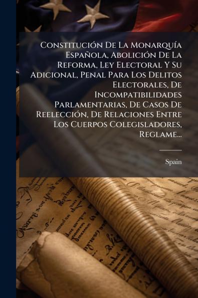 Constitución De La Monarquía Española Abolición De La Reforma Ley Electoral Y Su Adicional Penal Para Los Delitos Electorales De Incompatibilidades Parlamentarias De Casos De Reelección De Relaciones Entre Los Cuerpos Colegisladores Reglame...