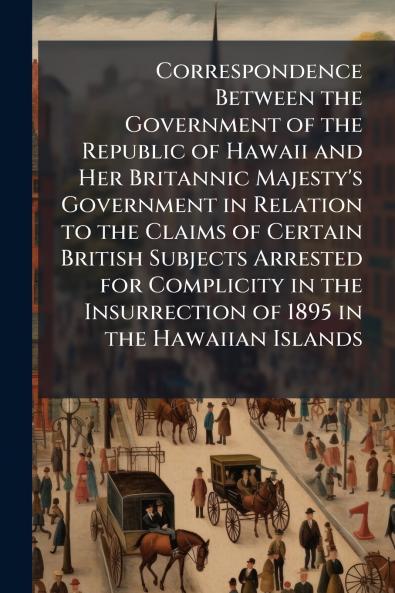Correspondence Between the Government of the Republic of Hawaii and Her Britannic Majesty's Government in Relation to the Claims of Certain British Subjects Arrested for Complicity in the Insurrection of 1895 in the Hawaiian Islands