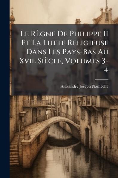 Le Règne De Philippe II Et La Lutte Religieuse Dans Les Pays-Bas Au Xvie Siècle Volumes 3-4