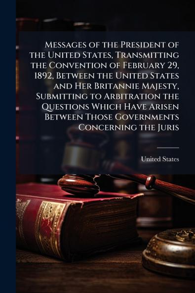 Messages of the President of the United States Transmitting the Convention of February 29 1892 Between the United States and Her Britannie Majesty Submitting to Arbitration the Questions Which Have Arisen Between Those Governments Concerning the Juris
