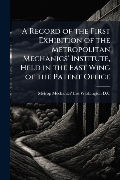 A Record of the First Exhibition of the Metropolitan Mechanics' Institute Held in the East Wing of the Patent Office