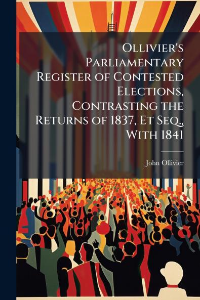 Ollivier's Parliamentary Register of Contested Elections Contrasting the Returns of 1837 Et Seq. With 1841
