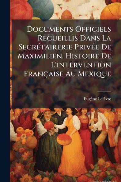 Documents Officiels Recueillis Dans La Secrétairerie Privée De Maximilien. Histoire De L'intervention Française Au Mexique