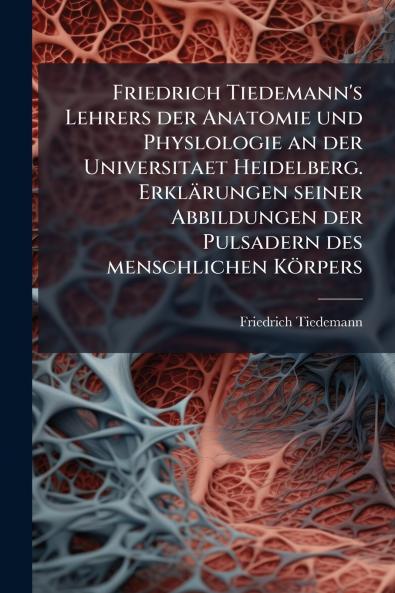 Friedrich Tiedemann's Lehrers der Anatomie und Physlologie an der Universitaet Heidelberg. Erklärungen seiner Abbildungen der Pulsadern des menschlichen Körpers