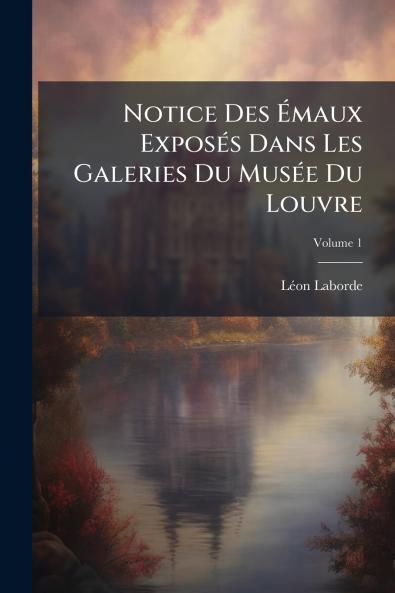 Notice Des Émaux Exposés Dans Les Galeries Du Musée Du Louvre; Volume 1