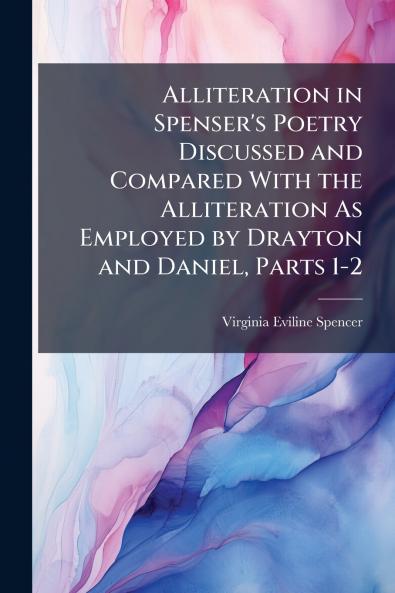 Alliteration in Spenser's Poetry Discussed and Compared With the Alliteration As Employed by Drayton and Daniel Parts 1-2