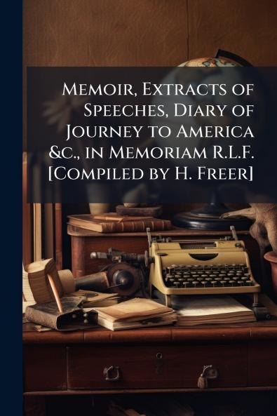 Memoir Extracts of Speeches Diary of Journey to America &c. in Memoriam R.L.F. [Compiled by H. Freer]