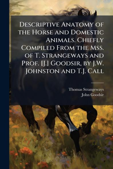 Descriptive Anatomy of the Horse and Domestic Animals. Chiefly Compiled From the Mss. of T. Strangeways and Prof. [J.] Goodsir by J.W. Johnston and T.J. Call