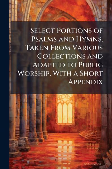 Select Portions of Psalms and Hymns Taken From Various Collections and Adapted to Public Worship With a Short Appendix