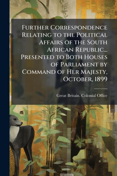 Further Correspondence Relating to the Political Affairs of the South African Republic... Presented to Both Houses of Parliament by Command of Her Majesty October 1899
