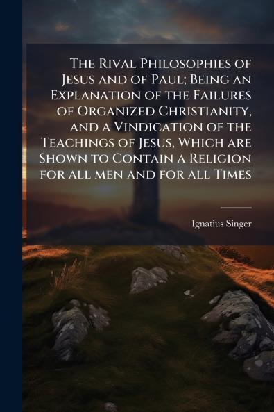 The Rival Philosophies of Jesus and of Paul; Being an Explanation of the Failures of Organized Christianity and a Vindication of the Teachings of Jesus Which are Shown to Contain a Religion for all men and for all Times