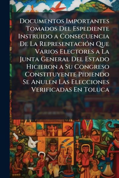Documentos Importantes Tomados Del Espediente Instruido a Consecuencia De La Representación Que Varios Electores a La Junta General Del Estado Hicieron a Su Congreso Constituyente Pidiendo Se Anulen Las Elecciones Verificadas En Toluca