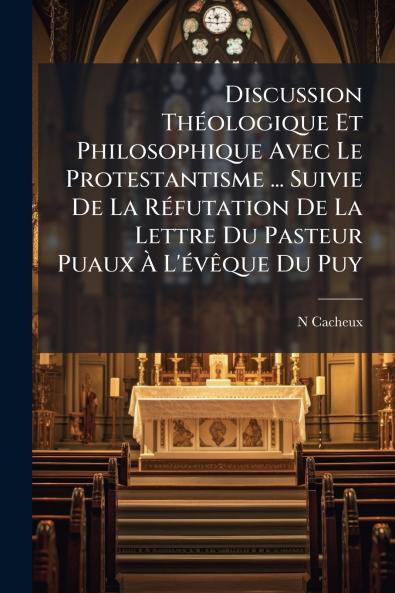 Discussion Théologique Et Philosophique Avec Le Protestantisme ... Suivie De La Réfutation De La Lettre Du Pasteur Puaux À L'évêque Du Puy