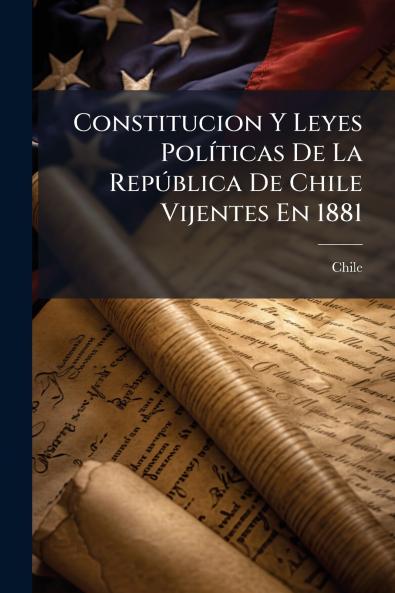 Constitucion Y Leyes Políticas De La República De Chile Vijentes En 1881